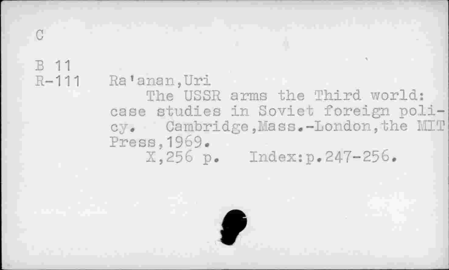 ﻿B 11
R-111 Ra’anan,Uri
The USSR arms the Third world: case studies in Soviet foreign policy.	Cambridge,Mass.-London,the MIT
Press,1969.
X,256 p. Index:p.247-256.